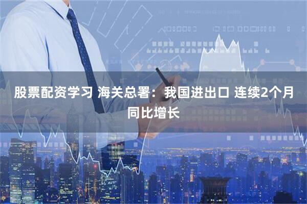 股票配资学习 海关总署：我国进出口 连续2个月同比增长
