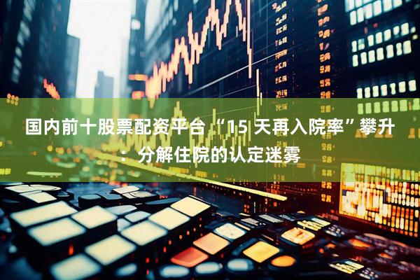 国内前十股票配资平台 “15 天再入院率”攀升：分解住院的认定迷雾