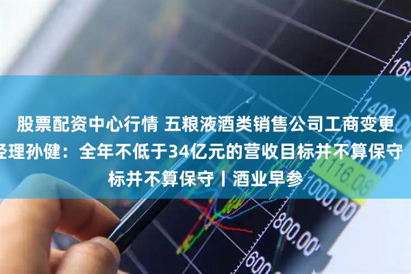 股票配资中心行情 五粮液酒类销售公司工商变更；张裕总经理孙健：全年不低于34亿元的营收目标并不算保守丨酒业早参