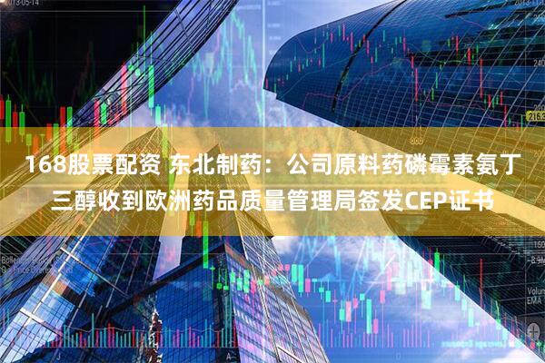 168股票配资 东北制药：公司原料药磷霉素氨丁三醇收到欧洲药品质量管理局签发CEP证书