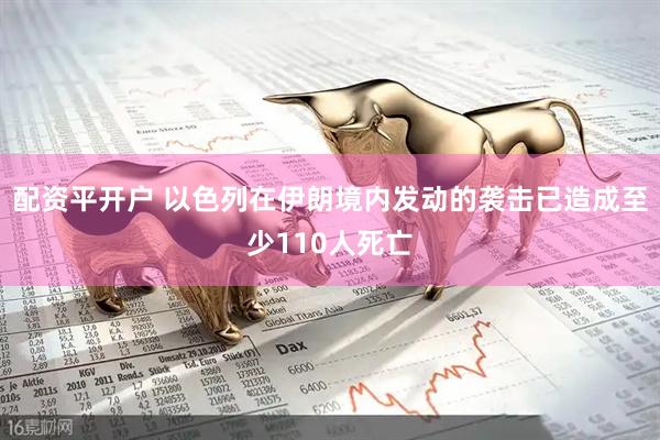 配资平开户 以色列在伊朗境内发动的袭击已造成至少110人死亡