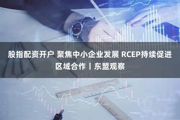 股指配资开户 聚焦中小企业发展 RCEP持续促进区域合作丨东盟观察