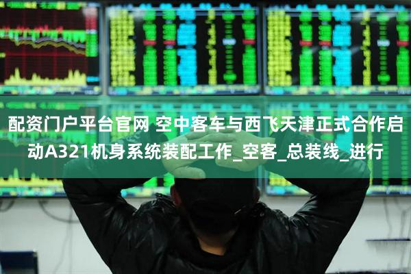 配资门户平台官网 空中客车与西飞天津正式合作启动A321机身系统装配工作_空客_总装线_进行