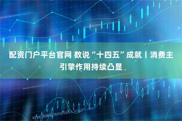 配资门户平台官网 数说“十四五”成就丨消费主引擎作用持续凸显