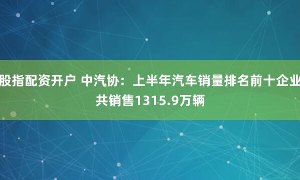 股指配资开户 中汽协：上半年汽车销量排名前十企业共销售1315.9万辆