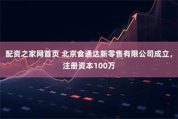 配资之家网首页 北京食通达新零售有限公司成立，注册资本100万