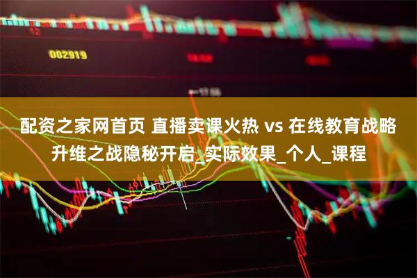 配资之家网首页 直播卖课火热 vs 在线教育战略升维之战隐秘开启_实际效果_个人_课程