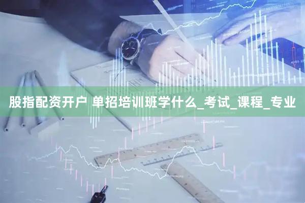 股指配资开户 单招培训班学什么_考试_课程_专业