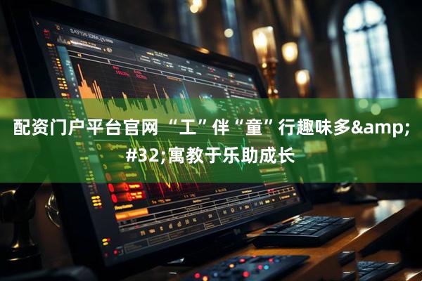 配资门户平台官网 “工”伴“童”行趣味多&#32;寓教于乐助成长