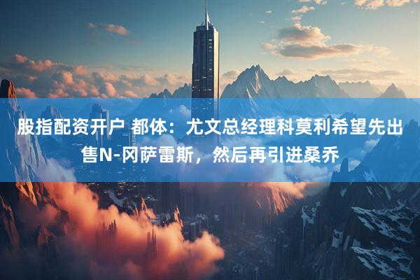 股指配资开户 都体：尤文总经理科莫利希望先出售N-冈萨雷斯，然后再引进桑乔