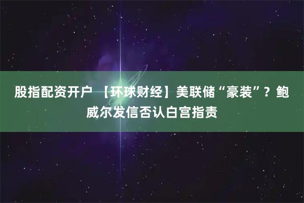 股指配资开户 【环球财经】美联储“豪装”？鲍威尔发信否认白宫指责